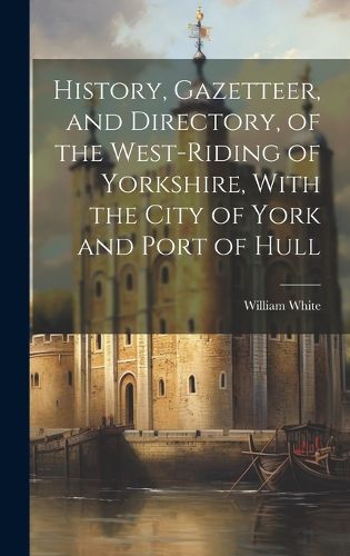 Cover image for History, Gazetteer, and Directory, of the West-Riding of Yorkshire, With the City of York and Port of Hull