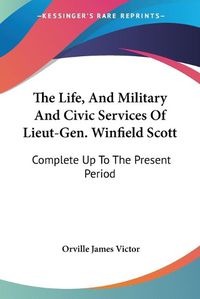 Cover image for The Life, and Military and Civic Services of Lieut-Gen. Winfield Scott: Complete Up to the Present Period