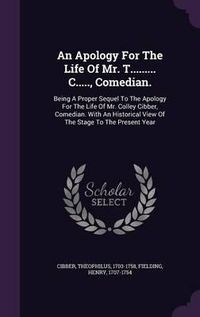 Cover image for An Apology for the Life of Mr. T......... C....., Comedian.: Being a Proper Sequel to the Apology for the Life of Mr. Colley Cibber, Comedian. with an Historical View of the Stage to the Present Year