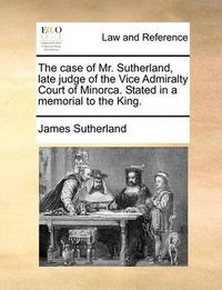 Cover image for The Case of Mr. Sutherland, Late Judge of the Vice Admiralty Court of Minorca. Stated in a Memorial to the King.