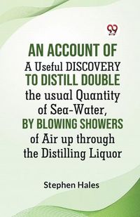 Cover image for An Account Of A Useful Discovery To Distill Double The Usual Quantity Of Sea-Water, By Blowing Showers Of Air Up Through The Distilling Liquor