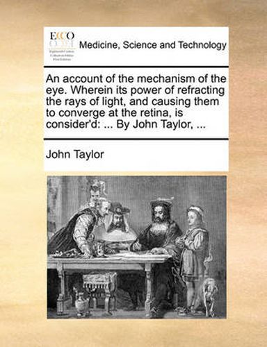 Cover image for An Account of the Mechanism of the Eye. Wherein Its Power of Refracting the Rays of Light, and Causing Them to Converge at the Retina, Is Consider'd: By John Taylor, ...