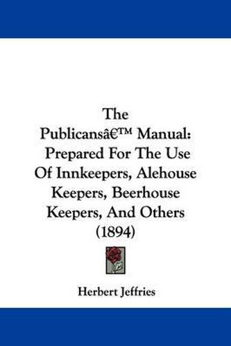 Cover image for The Publicans' Manual: Prepared for the Use of Innkeepers, Alehouse Keepers, Beerhouse Keepers, and Others (1894)