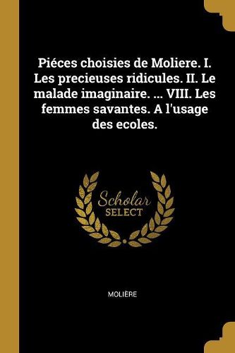 Cover image for Pieces choisies de Moliere. I. Les precieuses ridicules. II. Le malade imaginaire. ... VIII. Les femmes savantes. A l'usage des ecoles.