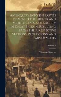 Cover image for An Enquiry Into the Duties of Men in the Higher and Middle Classes of Society in Great Britain, Resulting From Their Respective Stations, Professions, and Employments; Volume 1