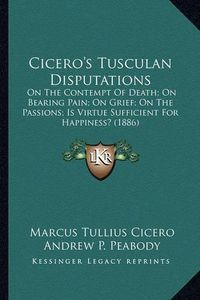 Cover image for Cicero's Tusculan Disputations: On the Contempt of Death; On Bearing Pain; On Grief; On the Passions; Is Virtue Sufficient for Happiness? (1886)