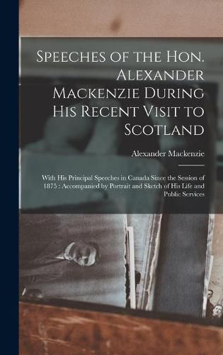 Speeches of the Hon. Alexander Mackenzie During His Recent Visit to Scotland [microform]: With His Principal Speeches in Canada Since the Session of 1875: Accompanied by Portrait and Sketch of His Life and Public Services