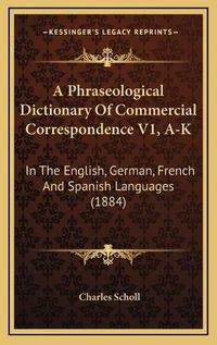 Cover image for A Phraseological Dictionary of Commercial Correspondence V1, A-K: In the English, German, French and Spanish Languages (1884)