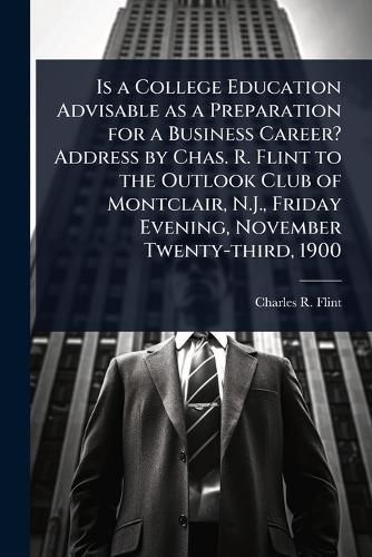 Cover image for Is a College Education Advisable as a Preparation for a Business Career? Address by Chas. R. Flint to the Outlook Club of Montclair, N.J., Friday Evening, November Twenty-third, 1900