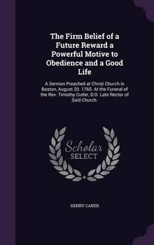 The Firm Belief of a Future Reward a Powerful Motive to Obedience and a Good Life: A Sermon Preached at Christ Church in Boston, August 20. 1765. at the Funeral of the REV. Timothy Cutler, D.D. Late Rector of Said Church.