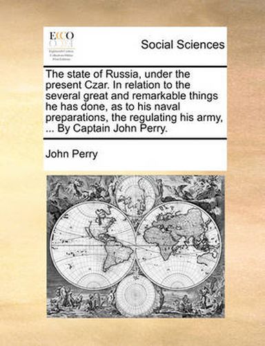 Cover image for The State of Russia, Under the Present Czar. in Relation to the Several Great and Remarkable Things He Has Done, as to His Naval Preparations, the Regulating His Army, ... by Captain John Perry.