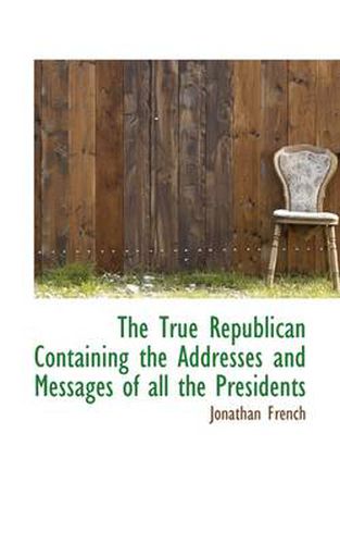 The True Republican Containing the Addresses and Messages of All the Presidents