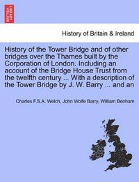 Cover image for History of the Tower Bridge and of Other Bridges Over the Thames Built by the Corporation of London. Including an Account of the Bridge House Trust from the Twelfth Century ... with a Description of the Tower Bridge by J. W. Barry ... and an