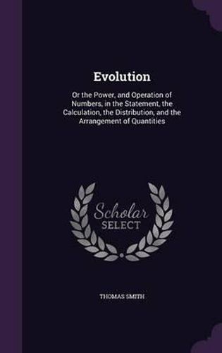 Cover image for Evolution: Or the Power, and Operation of Numbers, in the Statement, the Calculation, the Distribution, and the Arrangement of Quantities