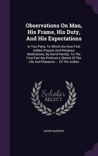 Cover image for Observations on Man, His Frame, His Duty, and His Expectations: In Two Parts, to Which Are Now First Added, Prayers and Religious Meditations, by David Hartley. to the First Part Are Prefixed a Sketch of the Life and Character ... of the Author