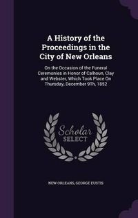 Cover image for A History of the Proceedings in the City of New Orleans: On the Occasion of the Funeral Ceremonies in Honor of Calhoun, Clay and Webster, Which Took Place on Thursday, December 9th, 1852