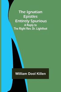 Cover image for The Ignatian Epistles Entirely Spurious; A Reply to the Right Rev. Dr. Lightfoot