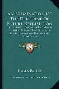 Cover image for An Examination of the Doctrine of Future Retribution: In Connection with the Moral Nature of Man, the Principle of Analogy and the Sacred Scriptures