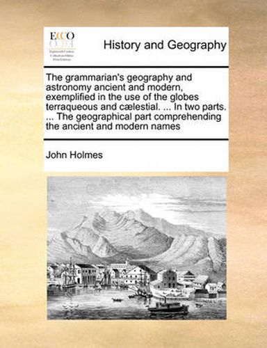 Cover image for The Grammarian's Geography and Astronomy Ancient and Modern, Exemplified in the Use of the Globes Terraqueous and C]lestial. ... in Two Parts. ... the Geographical Part Comprehending the Ancient and Modern Names