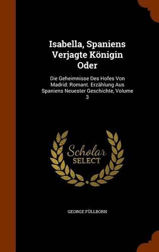 Cover image for Isabella, Spaniens Verjagte Konigin Oder: Die Geheimnisse Des Hofes Von Madrid: Romant. Erzahlung Aus Spaniens Neuester Geschichte, Volume 3