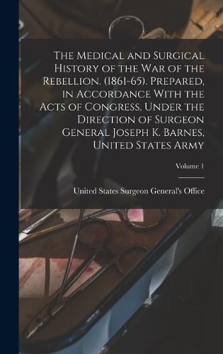 The Medical and Surgical History of the war of the Rebellion. (1861-65). Prepared, in Accordance With the Acts of Congress, Under the Direction of Surgeon General Joseph K. Barnes, United States Army; Volume 1