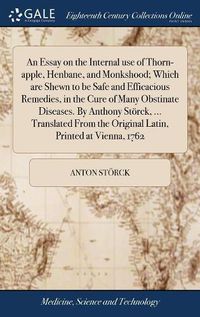 Cover image for An Essay on the Internal use of Thorn-apple, Henbane, and Monkshood; Which are Shewn to be Safe and Efficacious Remedies, in the Cure of Many Obstinate Diseases. By Anthony Stoerck, ... Translated From the Original Latin, Printed at Vienna, 1762