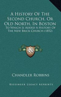 Cover image for A History of the Second Church, or Old North, in Boston: To Which Is Added a History of the New Brick Church (1852)