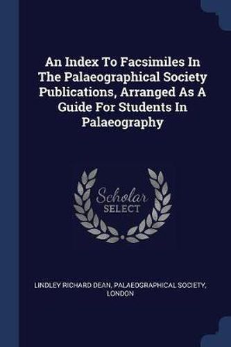 An Index to Facsimiles in the Palaeographical Society Publications, Arranged as a Guide for Students in Palaeography