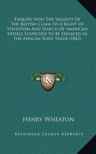 Enquiry Into the Validity of the British Claim to a Right of Visitation and Search of American Vessels Suspected to Be Engaged in the African Slave Trade (1842)