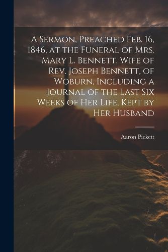 Cover image for A Sermon, Preached Feb. 16, 1846, at the Funeral of Mrs. Mary L. Bennett, Wife of Rev. Joseph Bennett, of Woburn, Including a Journal of the Last six Weeks of her Life, Kept by her Husband