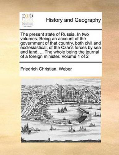 Cover image for The Present State of Russia. in Two Volumes. Being an Account of the Government of That Country, Both Civil and Ecclesiastical; Of the Czar's Forces by Sea and Land, ... the Whole Being the Journal of a Foreign Minister. Volume 1 of 2