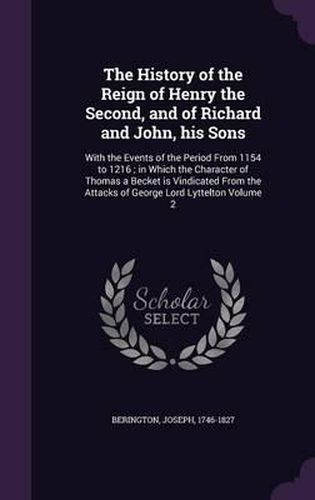 Cover image for The History of the Reign of Henry the Second, and of Richard and John, His Sons: With the Events of the Period from 1154 to 1216; In Which the Character of Thomas a Becket Is Vindicated from the Attacks of George Lord Lyttelton Volume 2