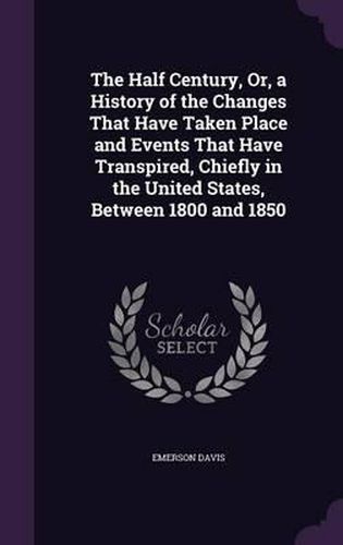 Cover image for The Half Century, Or, a History of the Changes That Have Taken Place and Events That Have Transpired, Chiefly in the United States, Between 1800 and 1850