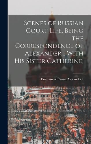 Cover image for Scenes of Russian Court Life, Being the Correspondence of Alexander I With his Sister Catherine;