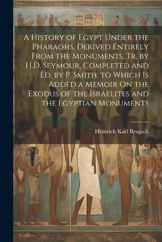 Cover image for A History of Egypt Under the Pharaohs, Derived Entirely From the Monuments, Tr. by H.D. Seymour, Completed and Ed. by P. Smith. to Which Is Added a Memoir On the Exodus of the Israelites and the Egyptian Monuments