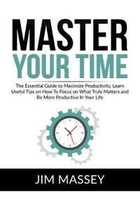 Cover image for Master Your Time: The Essential Guide to Maximize Productivity, Learn Useful Tips on How To Focus on What Truly Matters and Be More Productive In Your Life