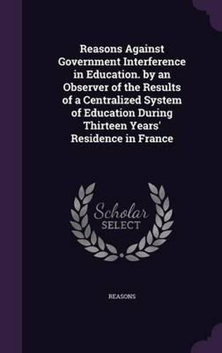 Cover image for Reasons Against Government Interference in Education. by an Observer of the Results of a Centralized System of Education During Thirteen Years' Residence in France