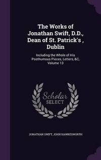 Cover image for The Works of Jonathan Swift, D.D., Dean of St. Patrick's, Dublin: Including the Whole of His Posthumous Pieces, Letters, &C, Volume 13