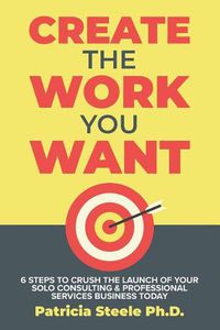 Cover image for Create the Work You Want: Six Steps to Crush the Launch of Your Solo Consulting & Professional Services Business Today