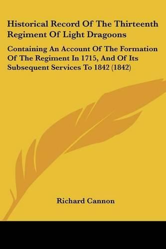 Cover image for Historical Record of the Thirteenth Regiment of Light Dragoons: Containing an Account of the Formation of the Regiment in 1715, and of Its Subsequent Services to 1842 (1842)