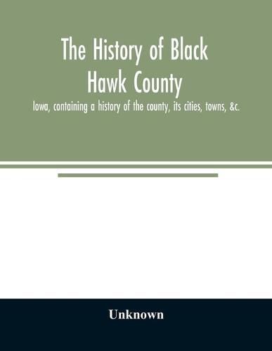 Cover image for The history of Black Hawk County, Iowa, containing a history of the county, its cities, towns, &c., A biographical directory of citizens, war record of its volunteers in the late rebellion, General and Local Statistics, Portraits of Early Settlers and Prominen