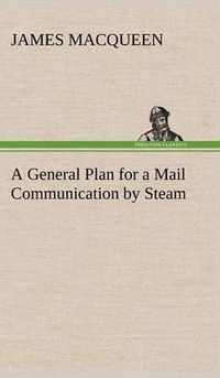 Cover image for A General Plan for a Mail Communication by Steam, Between Great Britain and the Eastern and Western Parts of the World