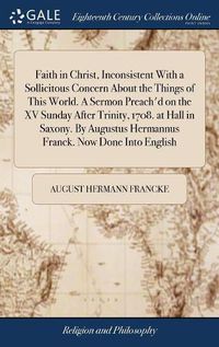 Cover image for Faith in Christ, Inconsistent With a Sollicitous Concern About the Things of This World. A Sermon Preach'd on the XV Sunday After Trinity, 1708. at Hall in Saxony. By Augustus Hermannus Franck. Now Done Into English