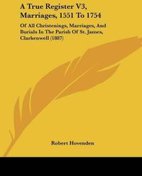 Cover image for A True Register V3, Marriages, 1551 to 1754: Of All Christenings, Marriages, and Burials in the Parish of St. James, Clarkenwell (1887)