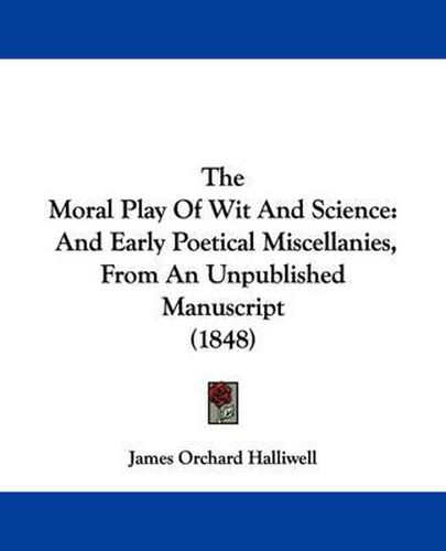 Cover image for The Moral Play of Wit and Science: And Early Poetical Miscellanies, from an Unpublished Manuscript (1848)