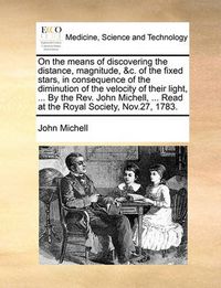 Cover image for On the Means of Discovering the Distance, Magnitude, &C. of the Fixed Stars, in Consequence of the Diminution of the Velocity of Their Light, ... by the REV. John Michell, ... Read at the Royal Society, Nov.27, 1783.