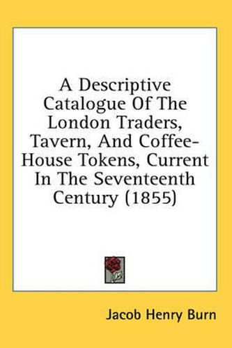 Cover image for A Descriptive Catalogue of the London Traders, Tavern, and Coffee-House Tokens, Current in the Seventeenth Century (1855)