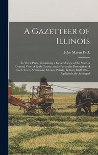 Cover image for A Gazetteer of Illinois: in Three Parts, Containing a General View of the State, a General View of Each County, and a Particular Description of Each Town, Settlement, Stream, Prairie, Bottom, Bluff, Etc.--alphabetically Arranged