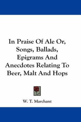 Cover image for In Praise of Ale Or, Songs, Ballads, Epigrams and Anecdotes Relating to Beer, Malt and Hops