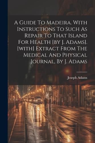 Cover image for A Guide To Madeira. With Instructions To Such As Repair To That Island For Health [by J. Adams]. [with] Extract From The Medical And Physical Journal, By J. Adams